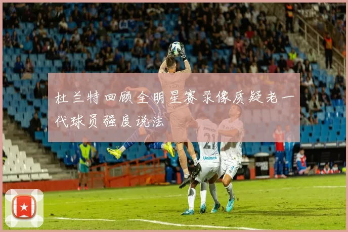 杜兰特回顾全明星赛录像质疑老一代球员强度说法