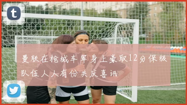 曼联在枪城车军身上豪取12分保级队伍人人有份共庆喜讯