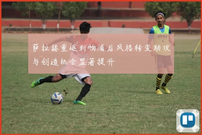 萨拉赫重返利物浦后风格转变助攻与创造机会显著提升