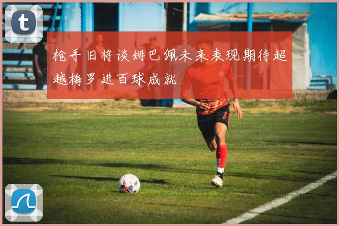 枪手旧将谈姆巴佩未来表现期待超越梅罗进百球成就