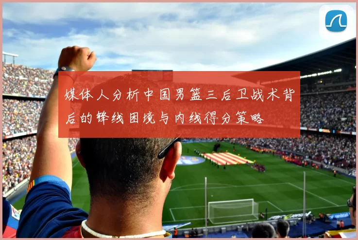 媒体人分析中国男篮三后卫战术背后的锋线困境与内线得分策略
