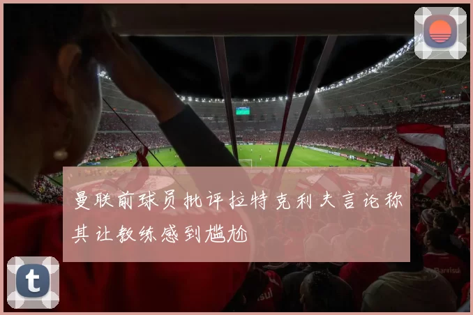 曼联前球员批评拉特克利夫言论称其让教练感到尴尬