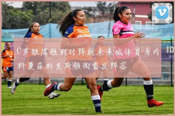 C罗缺席胜利对阵新未来城体育马内科曼菲利克斯领衔首发阵容