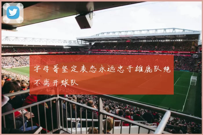 字母哥坚定表态永远忠于雄鹿队绝不离开球队