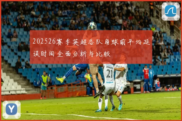 202526赛季英超各队角球前平均延误时间全面分析与比较