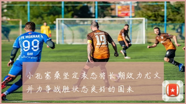小孔塞桑坚定表态将长期效力尤文并力争战胜状态良好的国米
