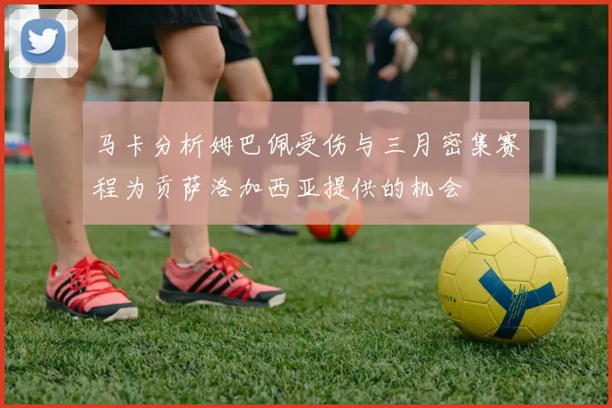 马卡分析姆巴佩受伤与三月密集赛程为贡萨洛加西亚提供的机会