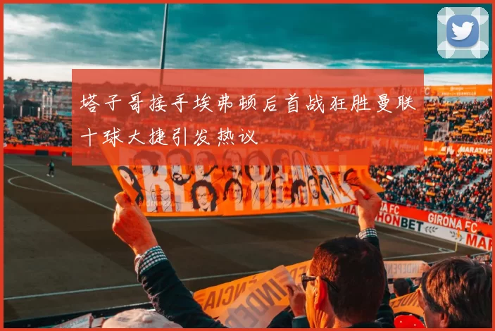 塔子哥接手埃弗顿后首战狂胜曼联十球大捷引发热议
