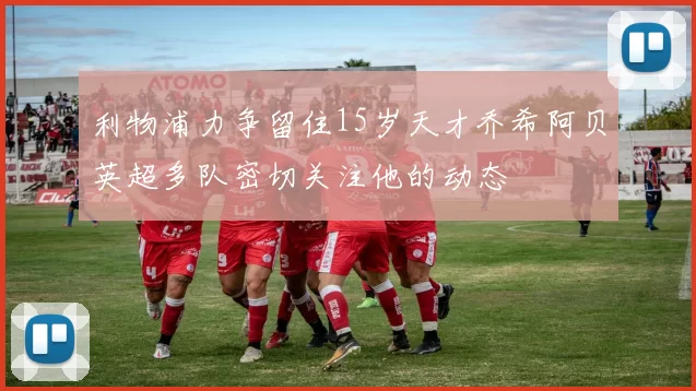 利物浦力争留住15岁天才乔希阿贝英超多队密切关注他的动态