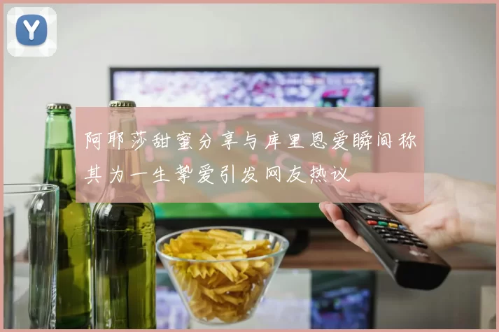 阿耶莎甜蜜分享与库里恩爱瞬间称其为一生挚爱引发网友热议