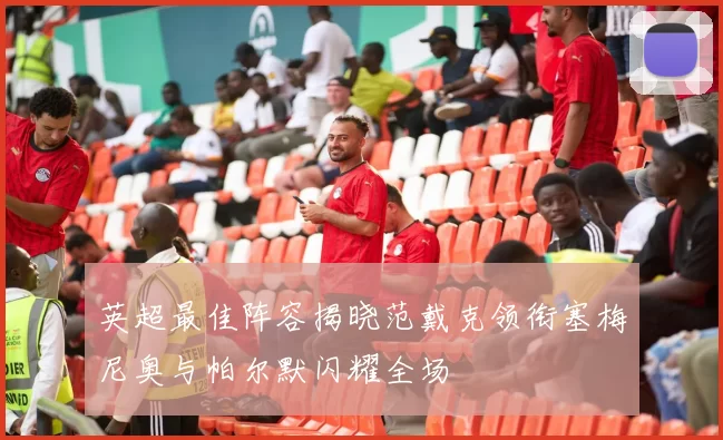 英超最佳阵容揭晓范戴克领衔塞梅尼奥与帕尔默闪耀全场