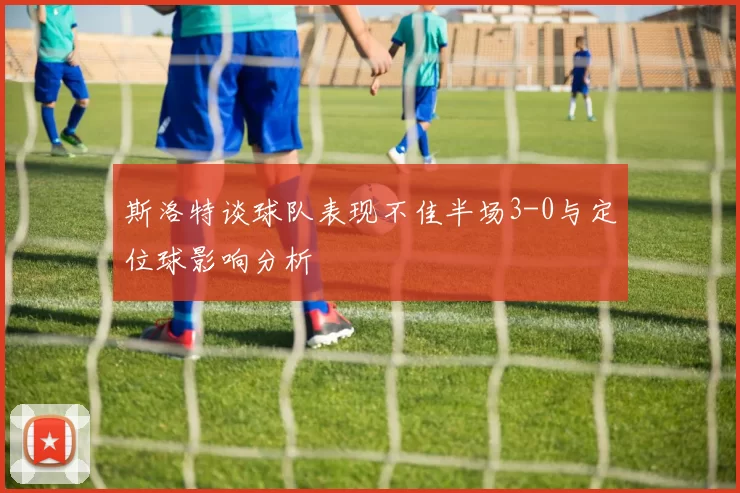 斯洛特谈球队表现不佳半场3-0与定位球影响分析