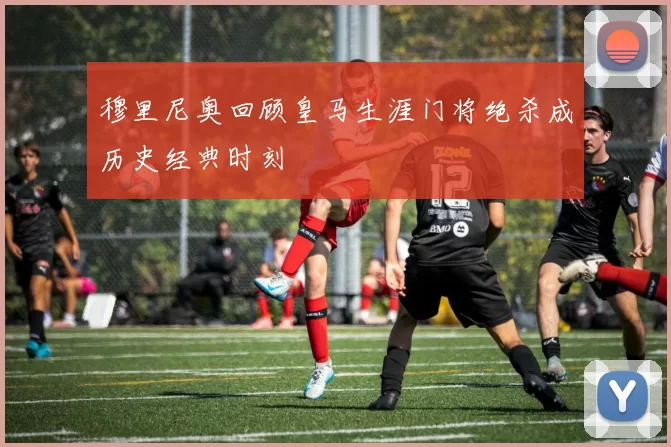 穆里尼奥回顾皇马生涯门将绝杀成历史经典时刻