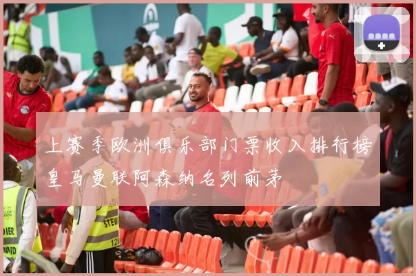 上赛季欧洲俱乐部门票收入排行榜皇马曼联阿森纳名列前茅