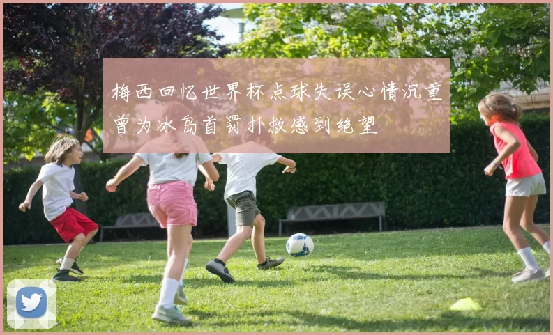 梅西回忆世界杯点球失误心情沉重曾为冰岛首罚扑救感到绝望