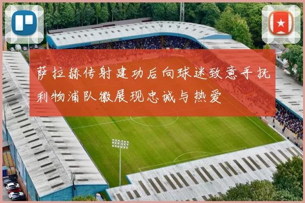 萨拉赫传射建功后向球迷致意手抚利物浦队徽展现忠诚与热爱