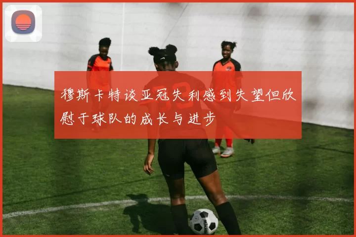 穆斯卡特谈亚冠失利感到失望但欣慰于球队的成长与进步