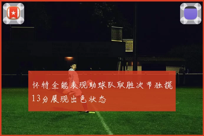 怀特全能表现助球队取胜次节独揽13分展现出色状态