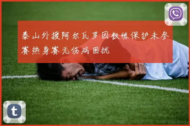 泰山外援阿尔瓦罗因教练保护未参赛热身赛无伤病困扰