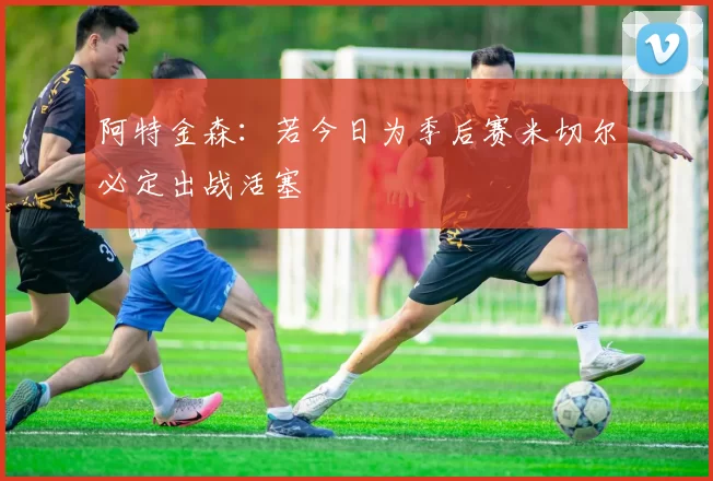 阿特金森：若今日为季后赛米切尔必定出战活塞