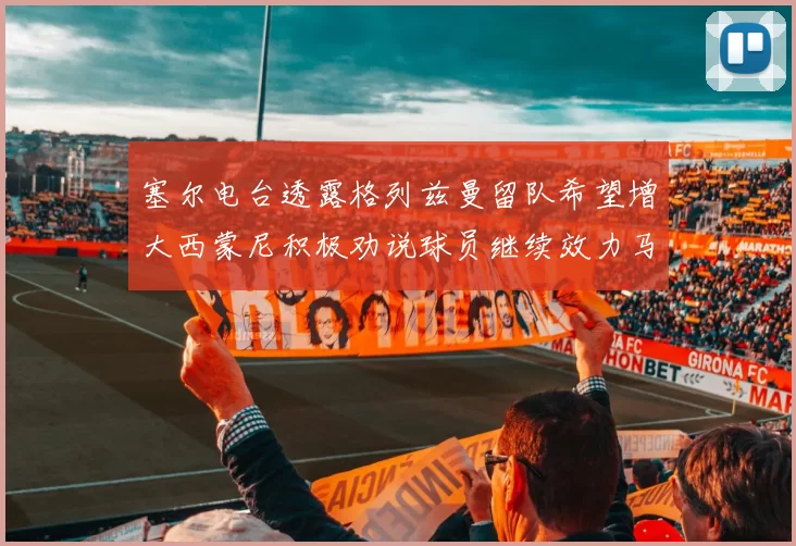 塞尔电台透露格列兹曼留队希望增大西蒙尼积极劝说球员继续效力马竞