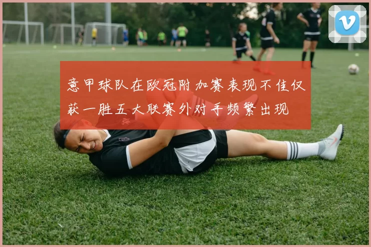 意甲球队在欧冠附加赛表现不佳仅获一胜五大联赛外对手频繁出现