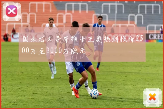 国米尤文争夺维卡里奥热刺报价2500万至3000万欧元