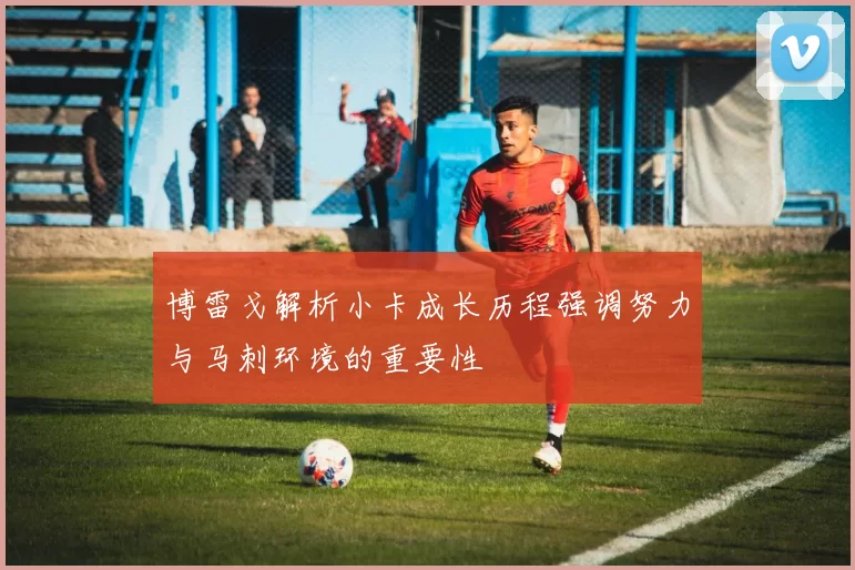 博雷戈解析小卡成长历程强调努力与马刺环境的重要性