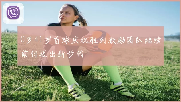 C罗41岁首球庆祝胜利激励团队继续前行迈出新步伐