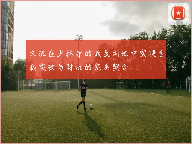 文班在少林寺的康复训练中实现自我突破与时机的完美契合
